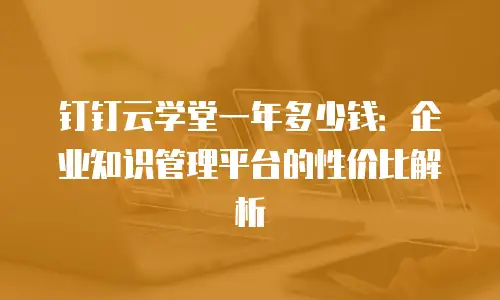 钉钉云学堂一年多少钱：企业知识管理平台的性价比解析