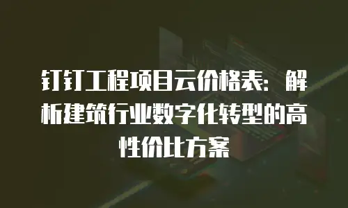 钉钉工程项目云价格表：解析建筑行业数字化转型的高性价比方案