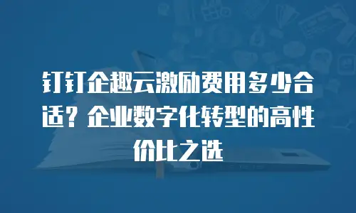 钉钉企趣云激励费用多少合适？企业数字化转型的高性价比之选