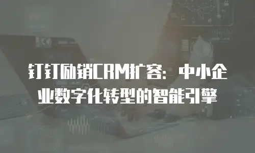 钉钉励销CRM扩容：中小企业数字化转型的智能引擎