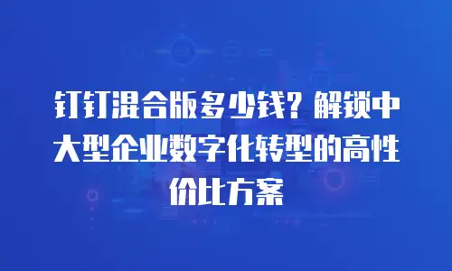 钉钉混合版多少钱？解锁中大型企业数字化转型的高性价比方案