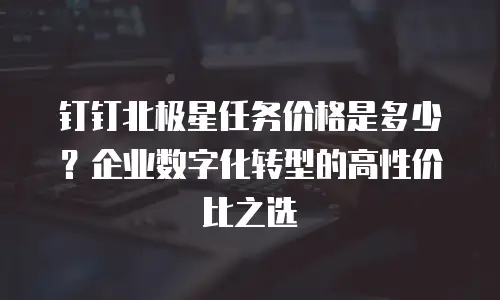 钉钉北极星任务价格是多少？企业数字化转型的高性价比之选