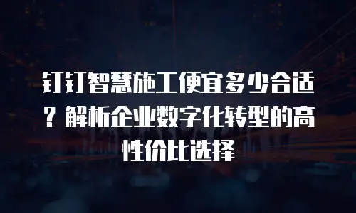 钉钉智慧施工便宜多少合适？解析企业数字化转型的高性价比选择