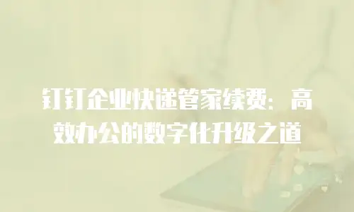 钉钉企业快递管家续费：高效办公的数字化升级之道