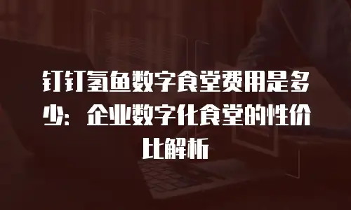 钉钉氢鱼数字食堂费用是多少：企业数字化食堂的性价比解析