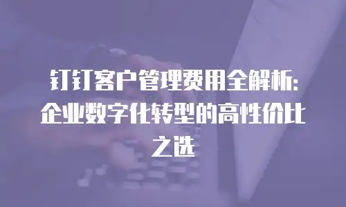 钉钉客户管理费用全解析：企业数字化转型的高性价比之选