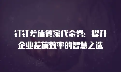 钉钉差旅管家代金券：提升企业差旅效率的智慧之选