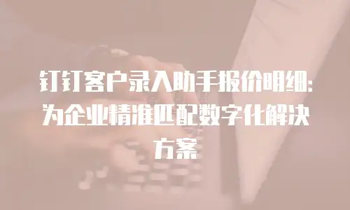 钉钉客户录入助手报价明细：为企业精准匹配数字化解决方案