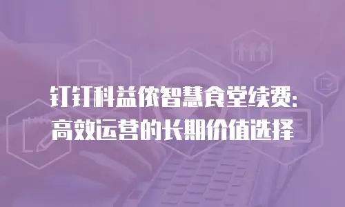 钉钉科益侬智慧食堂续费：高效运营的长期价值选择