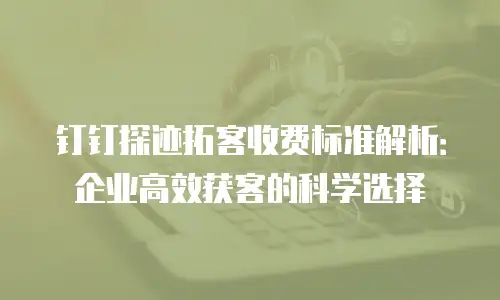 钉钉探迹拓客收费标准解析：企业高效获客的科学选择