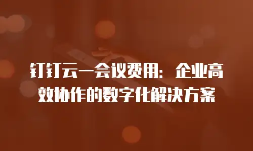 钉钉云一会议费用：企业高效协作的数字化解决方案
