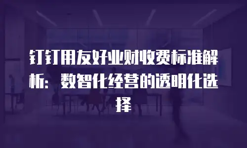 钉钉用友好业财收费标准解析：数智化经营的透明化选择