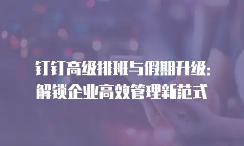 钉钉高级排班与假期升级：解锁企业高效管理新范式