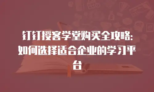 钉钉授客学堂购买全攻略：如何选择适合企业的学习平台