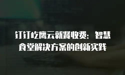 钉钉屹鹰云就餐收费：智慧食堂解决方案的创新实践