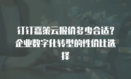 钉钉嘉策云报价多少合适？企业数字化转型的性价比选择