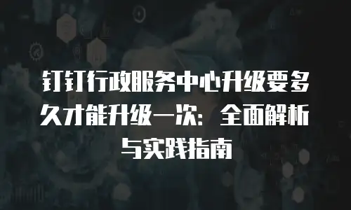 钉钉行政服务中心升级要多久才能升级一次：全面解析与实践指南