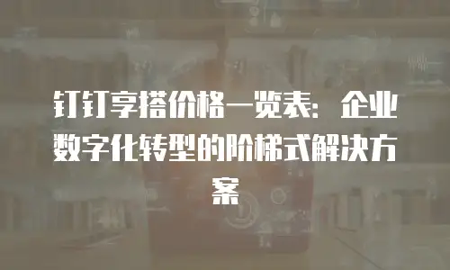 钉钉享搭价格一览表：企业数字化转型的阶梯式解决方案