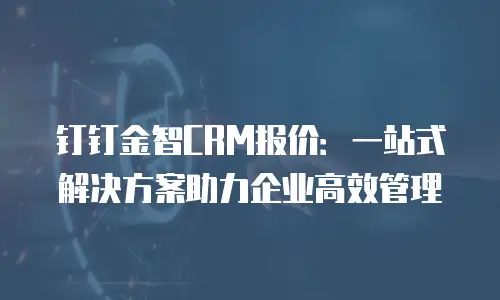 钉钉金智CRM报价：一站式解决方案助力企业高效管理