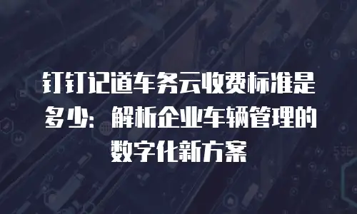 钉钉记道车务云收费标准是多少：解析企业车辆管理的数字化新方案