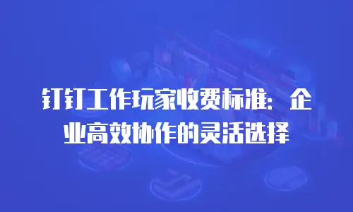 钉钉工作玩家收费标准：企业高效协作的灵活选择