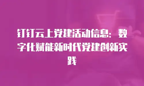 钉钉云上党建活动信息：数字化赋能新时代党建创新实践