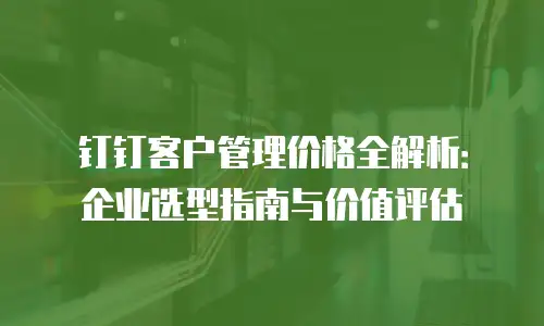钉钉客户管理价格全解析：企业选型指南与价值评估