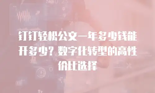 钉钉轻松公文一年多少钱能开多少？数字化转型的高性价比选择