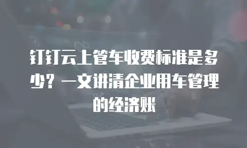 钉钉云上管车收费标准是多少？一文讲清企业用车管理的经济账