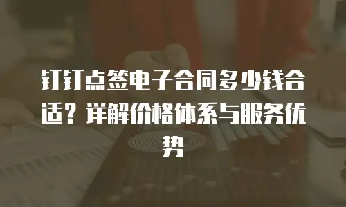 钉钉点签电子合同多少钱合适？详解价格体系与服务优势