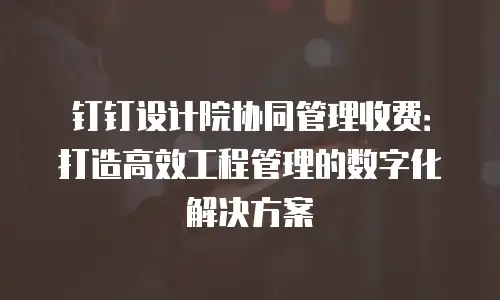 钉钉设计院协同管理收费：打造高效工程管理的数字化解决方案