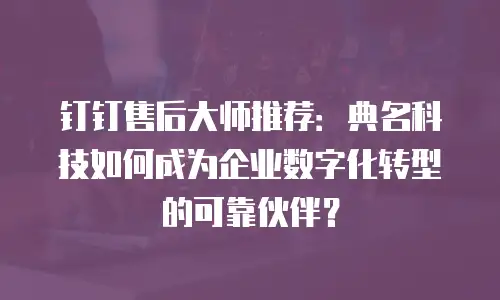 钉钉售后大师推荐：典名科技如何成为企业数字化转型的可靠伙伴？