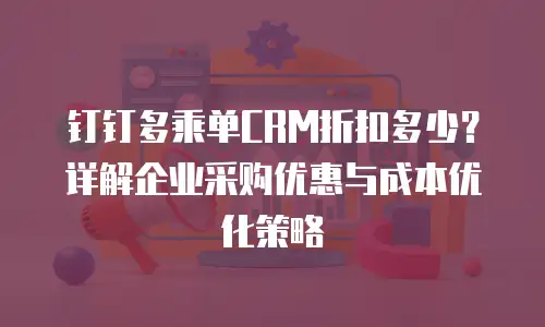 钉钉多乘单CRM折扣多少？详解企业采购优惠与成本优化策略