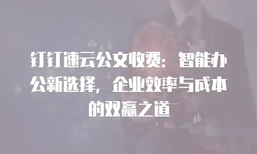 钉钉速云公文收费：智能办公新选择，企业效率与成本的双赢之道