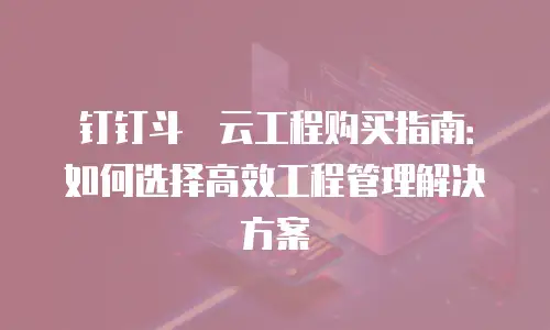 钉钉斗栱云工程购买指南：如何选择高效工程管理解决方案