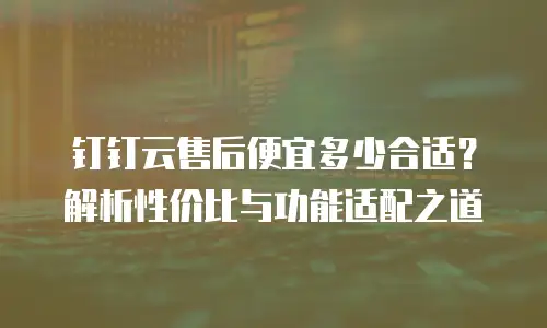 钉钉云售后便宜多少合适？解析性价比与功能适配之道