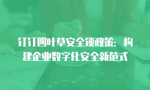 钉钉四叶草安全锁政策：构建企业数字化安全新范式