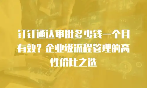 钉钉通达审批多少钱一个月有效？企业级流程管理的高性价比之选