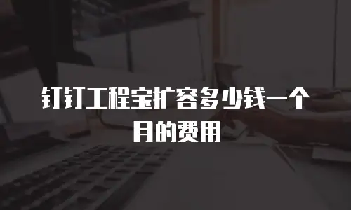 钉钉工程宝扩容多少钱一个月的费用