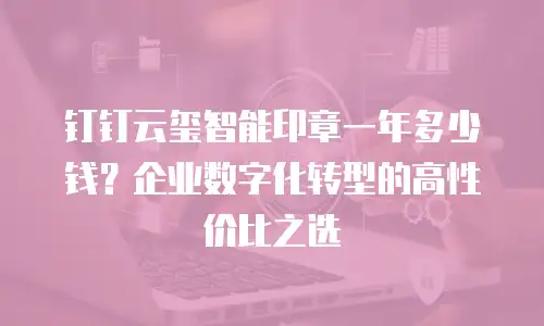 钉钉云玺智能印章一年多少钱？企业数字化转型的高性价比之选