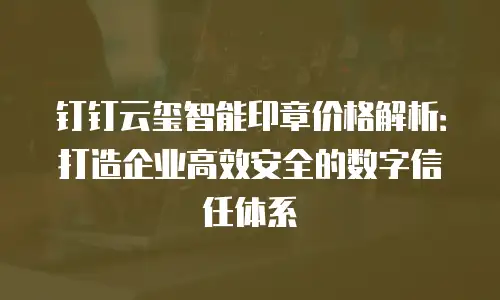 钉钉云玺智能印章价格解析：打造企业高效安全的数字信任体系