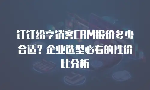 钉钉纷享销客CRM报价多少合适？企业选型必看的性价比分析