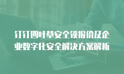 钉钉四叶草安全锁报价及企业数字化安全解决方案解析