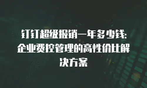 钉钉超级报销一年多少钱：企业费控管理的高性价比解决方案