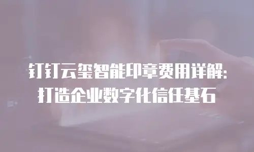 钉钉云玺智能印章费用详解：打造企业数字化信任基石