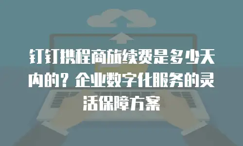 钉钉携程商旅续费是多少天内的？企业数字化服务的灵活保障方案