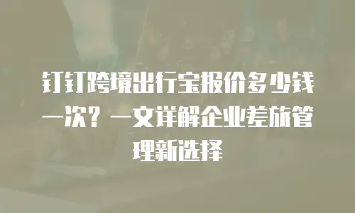 钉钉跨境出行宝报价多少钱一次？一文详解企业差旅管理新选择