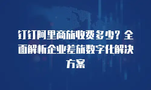 钉钉阿里商旅收费多少？全面解析企业差旅数字化解决方案