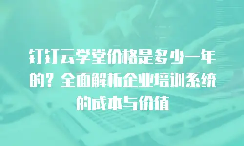 钉钉云学堂价格是多少一年的？全面解析企业培训系统的成本与价值