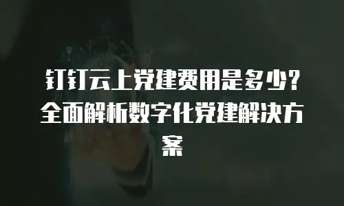 钉钉云上党建费用是多少？全面解析数字化党建解决方案